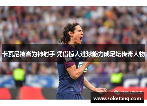 卡瓦尼被誉为神射手 凭借惊人进球能力成足坛传奇人物