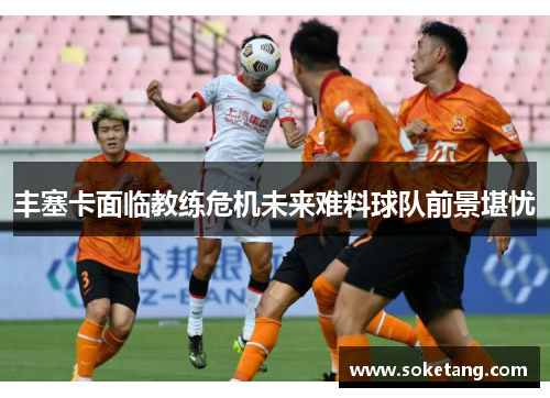 丰塞卡面临教练危机未来难料球队前景堪忧