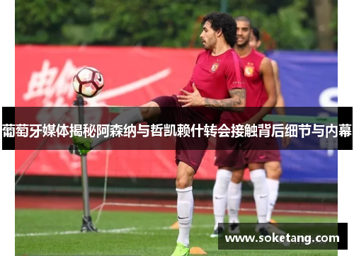 葡萄牙媒体揭秘阿森纳与哲凯赖什转会接触背后细节与内幕